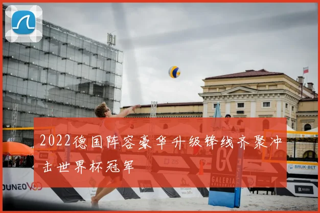 2022德国阵容豪华升级锋线齐聚冲击世界杯冠军