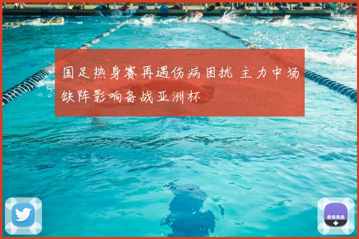 国足热身赛再遇伤病困扰 主力中场缺阵影响备战亚洲杯