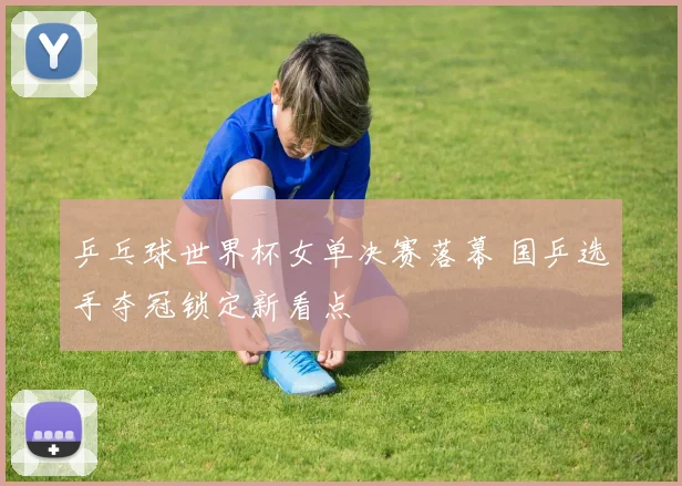 乒乓球世界杯女单决赛落幕 国乒选手夺冠锁定新看点