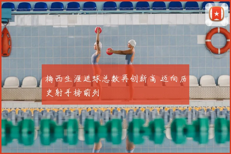 梅西生涯进球总数再创新高 迈向历史射手榜前列