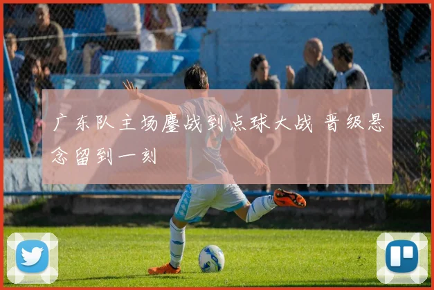广东队主场鏖战到点球大战 晋级悬念留到一刻