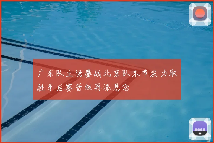 广东队主场鏖战北京队末节发力取胜季后赛晋级再添悬念