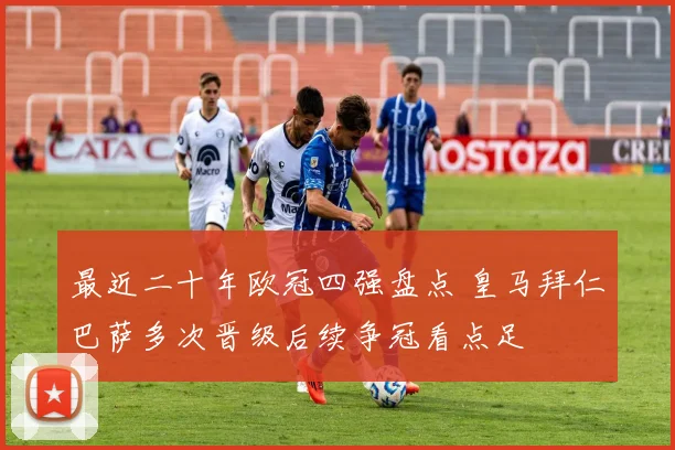 最近二十年欧冠四强盘点 皇马拜仁巴萨多次晋级后续争冠看点足