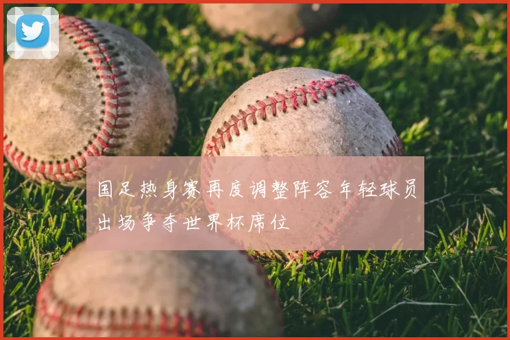 国足热身赛再度调整阵容年轻球员出场争夺世界杯席位