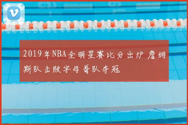 2019年NBA全明星赛比分出炉 詹姆斯队击败字母哥队夺冠