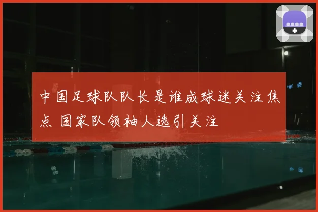 中国足球队队长是谁成球迷关注焦点 国家队领袖人选引关注
