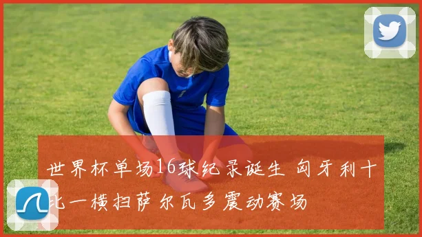世界杯单场16球纪录诞生 匈牙利十比一横扫萨尔瓦多震动赛场