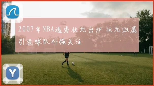 2007年NBA选秀状元出炉 状元归属引发球队补强关注