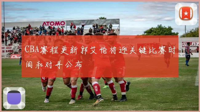 CBA赛程更新郭艾伦将迎关键比赛时间和对手公布