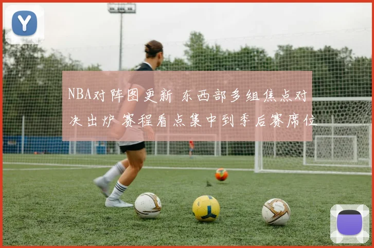 NBA对阵图更新 东西部多组焦点对决出炉 赛程看点集中到季后赛席位争夺