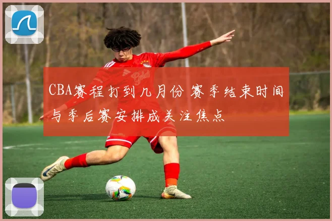 CBA赛程打到几月份 赛季结束时间与季后赛安排成关注焦点