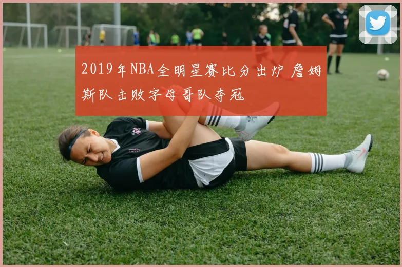 2019年NBA全明星赛比分出炉 詹姆斯队击败字母哥队夺冠