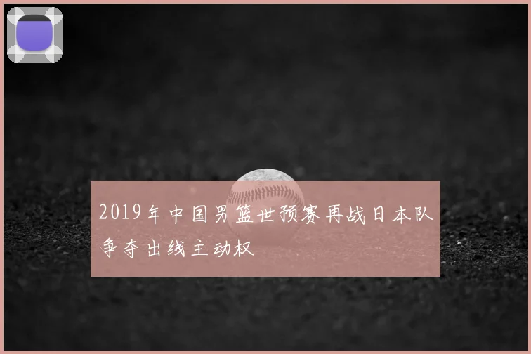 2019年中国男篮世预赛再战日本队争夺出线主动权