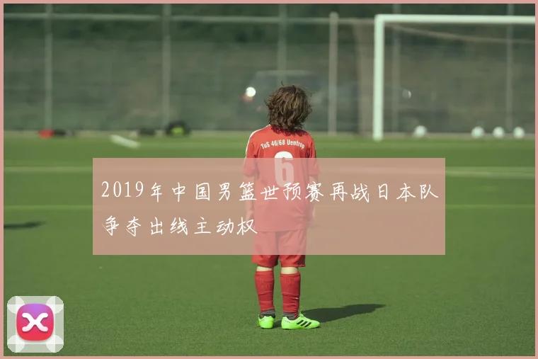 2019年中国男篮世预赛再战日本队争夺出线主动权