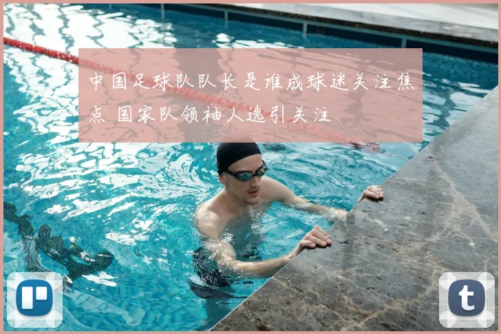 中国足球队队长是谁成球迷关注焦点 国家队领袖人选引关注